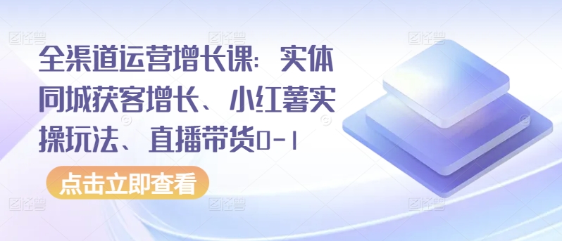 全渠道运营增长课：实体同城获客增长、小红薯实操玩法、直播带货0-1-AI网创