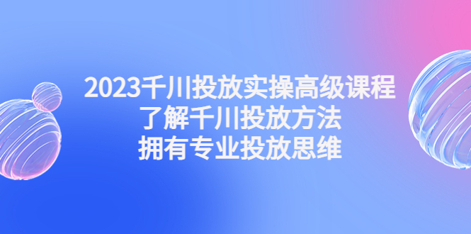 2023千川投放实操高级课程：了解千川投放方法，拥有专业投放思维-AI网创