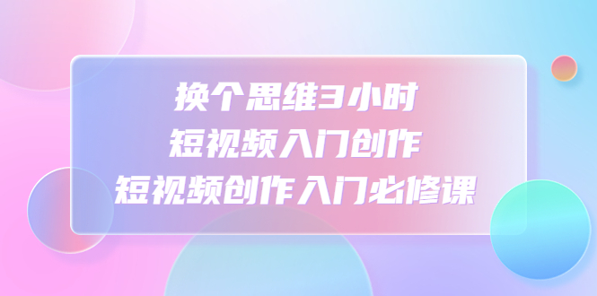 换个思维3小时短视频入门创作，短视频创作入门必修课-AI网创