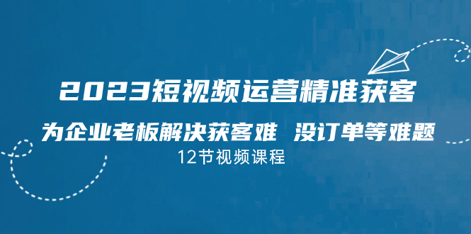 2023短视频·运营精准获客，为企业老板解决获客难 没订单等难题（12节课）-AI网创