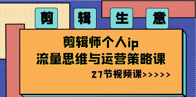 剪辑 生意-剪辑师个人ip流量思维与运营策略课（27节视频课）-AI网创