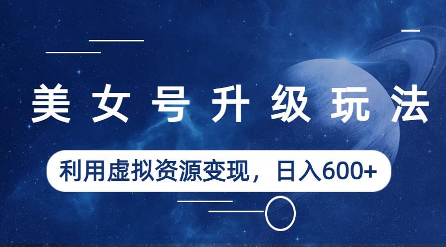 美女号升级玩法，利用虚拟资源变现，日入600+（教程+素材）-AI网创