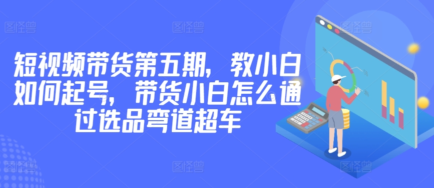 价值2980短视频带货第五期，教小白如何起号，带货小白怎么通过选品弯道超车-AI网创