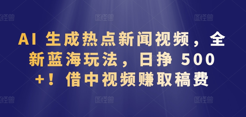 AI 生成热点新闻视频，全新蓝海玩法，日挣 500+!借中视频赚取稿费-AI网创