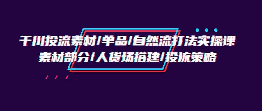 千川投流素材/单品/自然流打法实操培训班，素材部分/人货场搭建/投流策略-AI网创