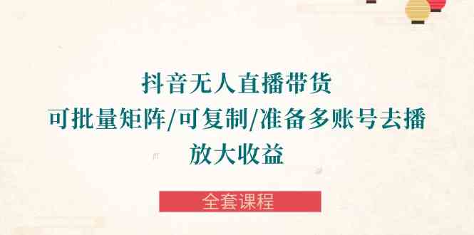 （10160期）抖音·无人直播带货 可批量矩阵/可复制/准备多账号去播/放大收益-全套课程-AI网创