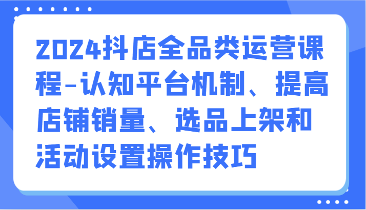 2024抖店全品类运营课程-认知平台机制、提高店铺销量、选品上架和活动设置操作技巧-AI网创