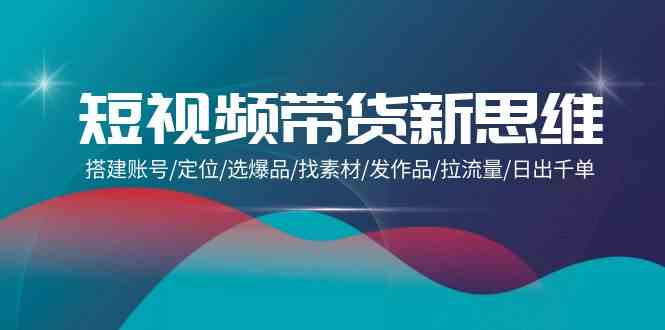 （9837期）短视频带货新思维：搭建账号/定位/选爆品/找素材/发作品/拉流量/日出千单-AI网创