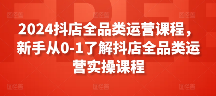 2024抖店全品类运营课程，新手从0-1了解抖店全品类运营实操课程-AI网创