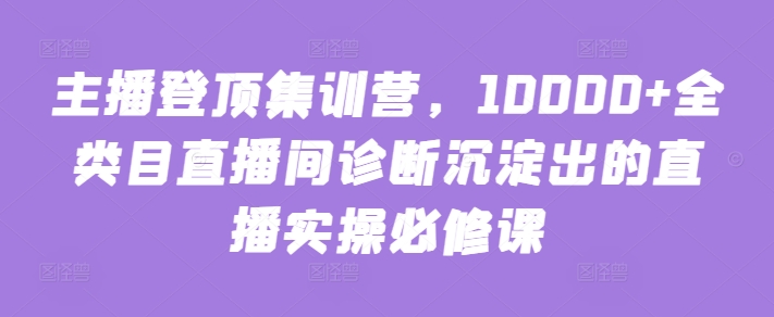 主播登顶集训营，10000+全类目直播间诊断沉淀出的直播实操必修课-AI网创