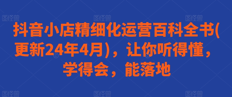 抖音小店精细化运营百科全书(更新24年4月)，让你听得懂，学得会，能落地-AI网创