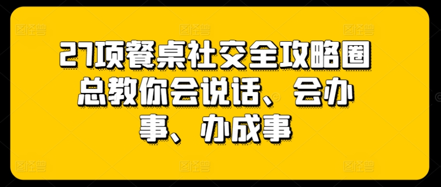 27项餐桌社交全攻略圈总教你会说话、会办事、办成事-AI网创