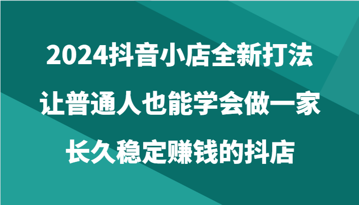 2024抖音小店全新打法，让普通人也能学会做一家长久稳定赚钱的抖店（24节）-AI网创