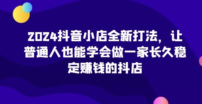 2024抖音小店全新打法，让普通人也能学会做一家长久稳定赚钱的抖店-AI网创