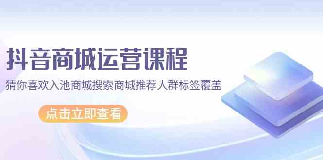 抖音商城运营课程，猜你喜欢入池商城搜索商城推荐人群标签覆盖（67节课）-AI网创