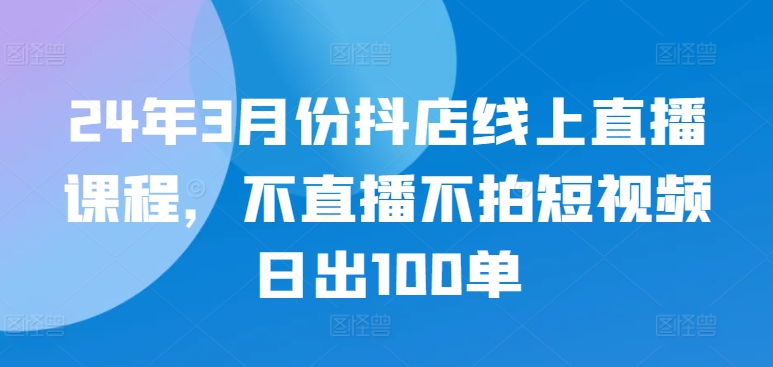 24年3月份抖店线上直播课程，不直播不拍短视频日出100单-AI网创