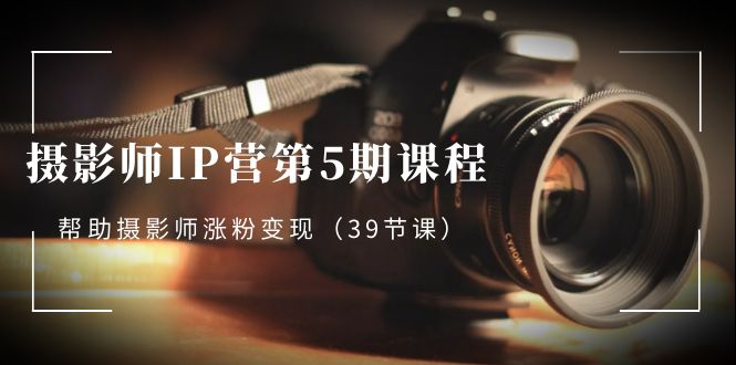 摄影师-IP营第5期课程，帮助摄影师涨粉变现（39节课）-AI网创