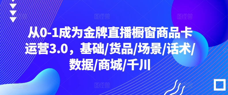 从0-1成为金牌直播橱窗商品卡运营3.0，基础/货品/场景/话术/数据/商城/千川-AI网创
