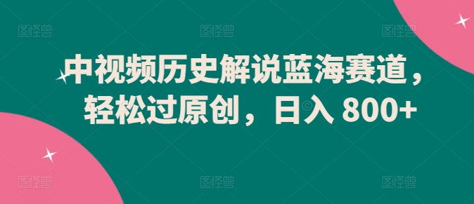 中视频历史解说蓝海赛道，轻松过原创，日入 800+-AI网创