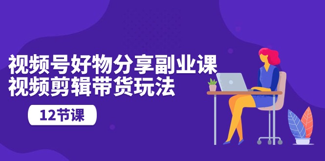 视频号好物分享副业课，视频剪辑带货玩法（12节课）-AI网创