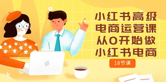 （10317期）小红书高级电商运营课，从0开始做小红书电商（18节课）-AI网创