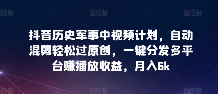抖音历史军事中视频计划，自动混剪轻松过原创，一键分发多平台赚播放收益，月入6k-AI网创