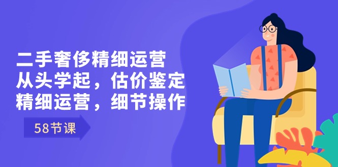 二手奢侈精细运营从头学起，估价鉴定，精细运营，细节操作（58节）-AI网创