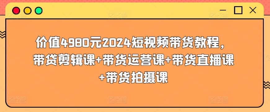 价值4980元2024短视频带货教程，带贷剪辑课+带货运营课+带货直播课+带货拍摄课-AI网创