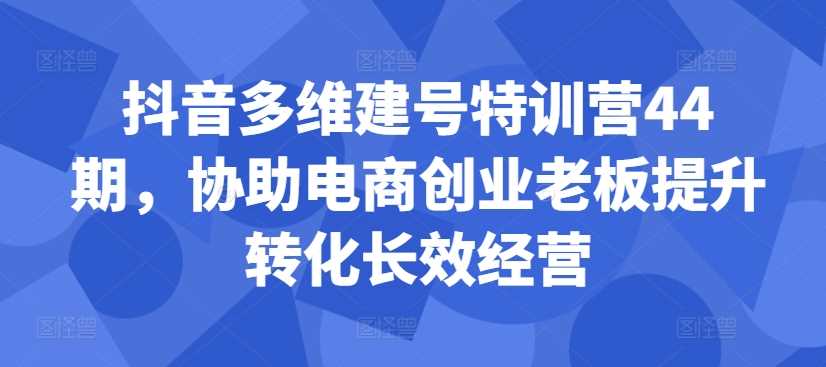 抖音多维建号特训营44期，协助电商创业老板提升转化长效经营-AI网创