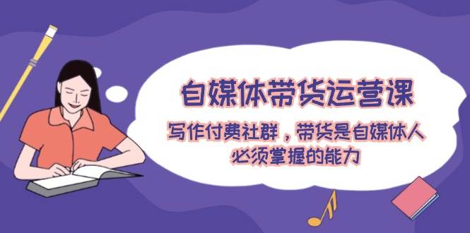 自媒体带货运营课：写作付费社群，带货是自媒体人必须掌握的能力-AI网创