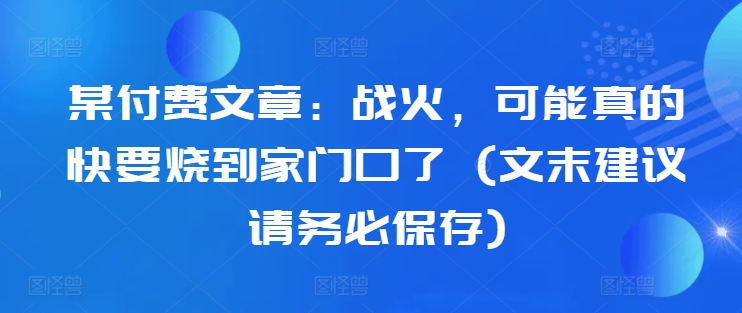 某付费文章：战火，可能真的快要烧到家门口了 (文末建议请务必保存)-AI网创
