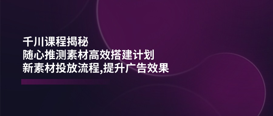 千川课程揭秘：随心推测素材高效搭建计划,新素材投放流程,提升广告效果-AI网创