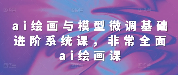 ai绘画与模型微调基础进阶系统课，非常全面ai绘画课(68节)-AI网创
