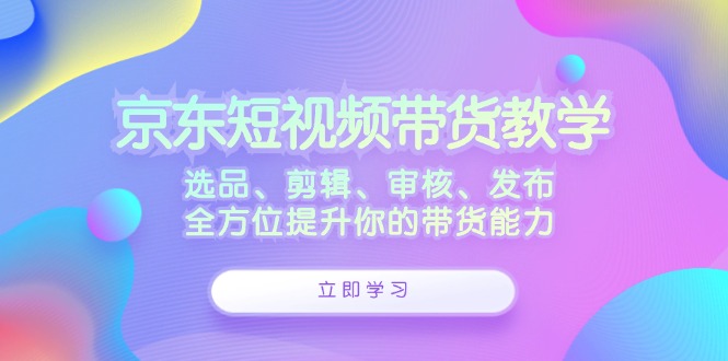 京东短视频带货教学：选品、剪辑、审核、发布，全方位提升你的带货能力-AI网创