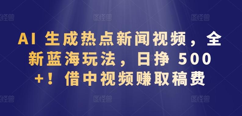 AI 生成热点新闻视频，全新蓝海玩法，日挣 500+!借中视频赚取稿费【揭秘】-AI网创