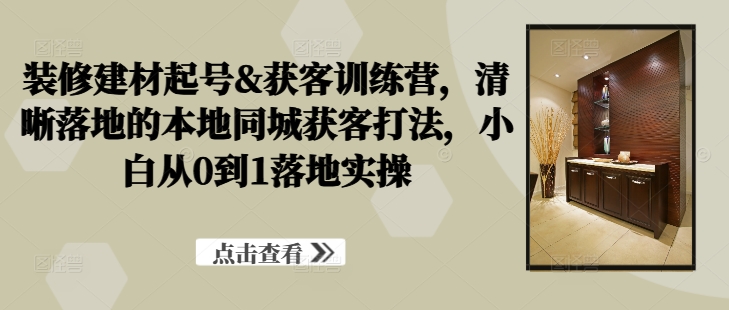 装修建材起号&获客训练营，​清晰落地的本地同城获客打法，小白从0到1落地实操-AI网创