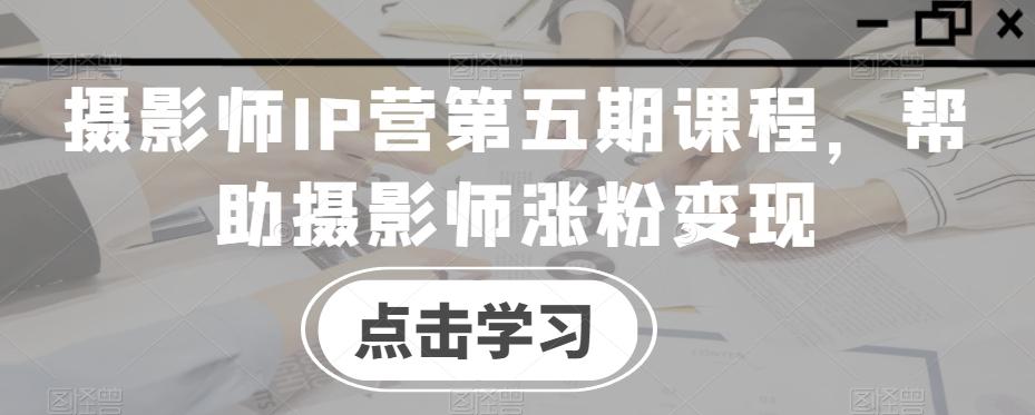 摄影师IP营第五期课程，帮助摄影师涨粉变现-AI网创