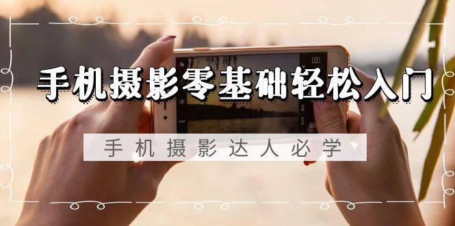 手机摄影零基础轻松入门，手机摄影-达人必学，不限手机品牌-无水印课程-AI网创