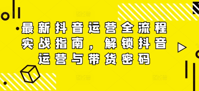 最新抖音运营全流程实战指南，解锁抖音运营与带货密码-AI网创