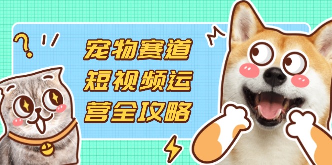 宠物赛道短视频运营全攻略，选品拍摄剪辑实操，实现流量到收益转化-AI网创