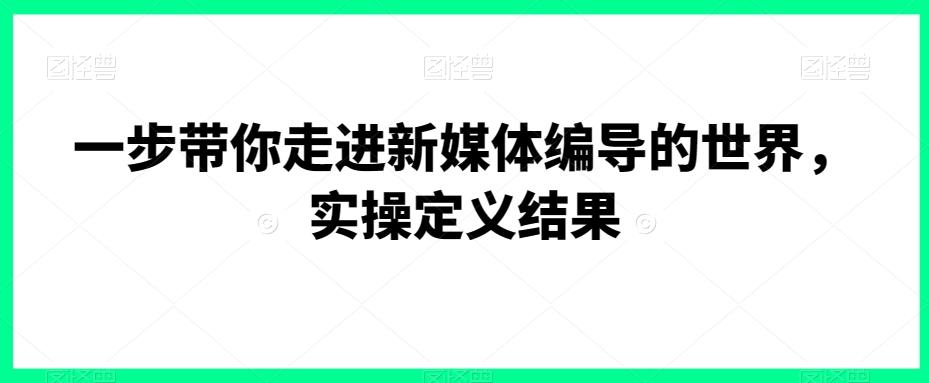 一步带你走进新媒体编导的世界，实操定义结果-AI网创