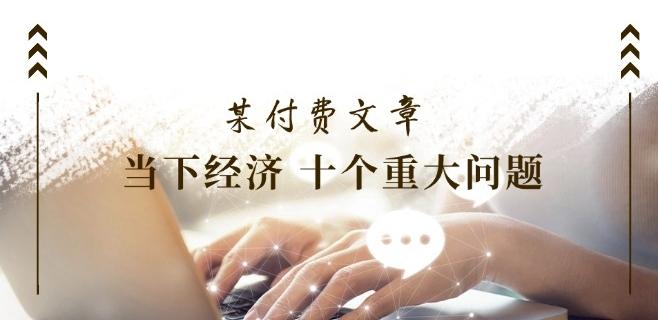 某付费文章《当下经济 十个重大问题》覆盖了大家关心的全部经济类话题-AI网创