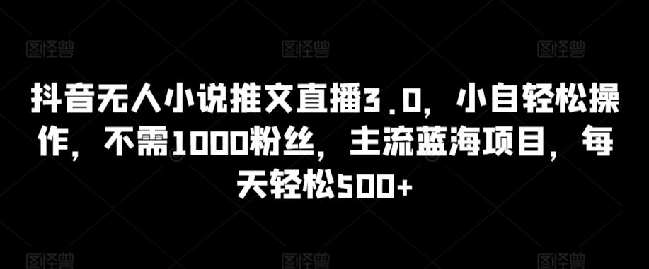 抖音无人小说推文直播3.0，小自轻松操作，不需1000粉丝，主流蓝海项目，每天轻松500+【揭秘】-AI网创
