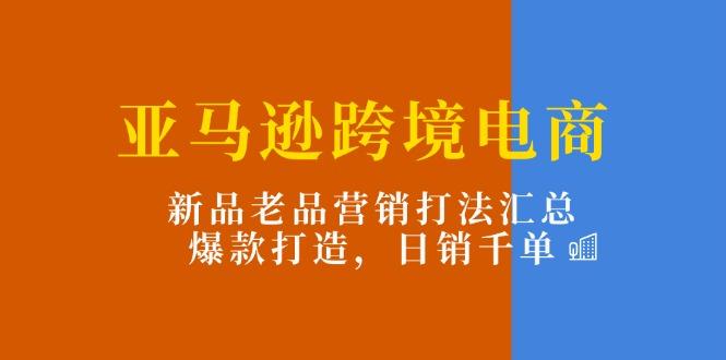 亚马逊跨境电商：新品老品营销打法汇总，爆款打造，日销千单-AI网创