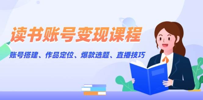 读书账号变现课程：账号搭建、作品定位、爆款选题、直播技巧-AI网创