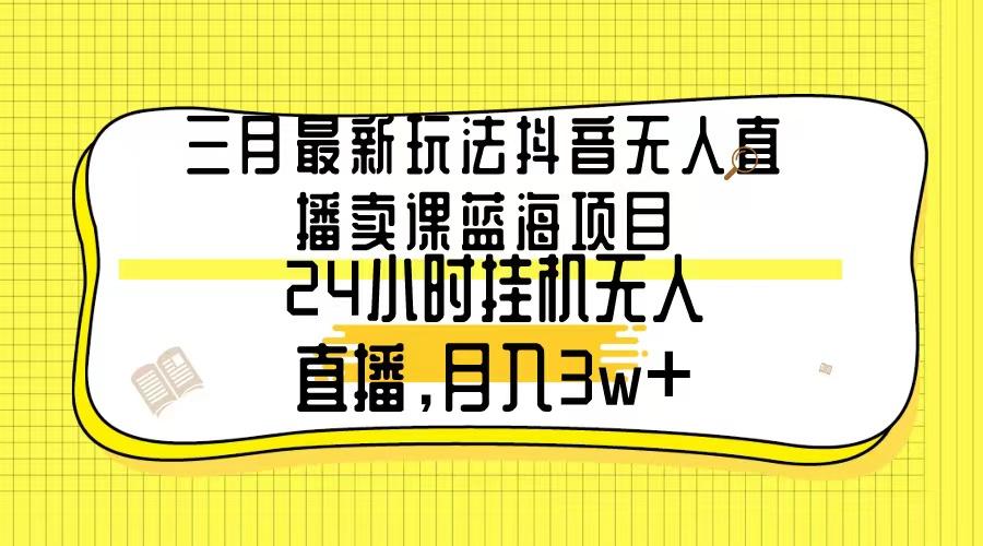 三月最新玩法抖音无人直播卖课蓝海项目，24小时无人直播，月入3w+-AI网创