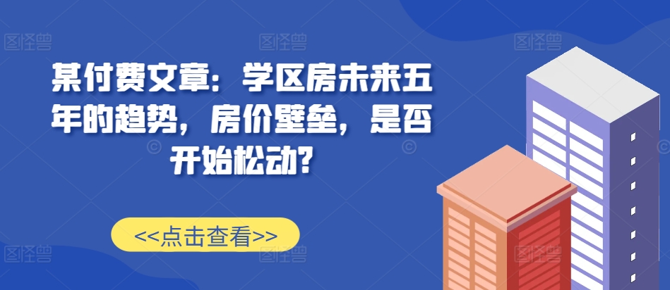 某付费文章：学区房未来五年的趋势，房价壁垒，是否开始松动?-AI网创