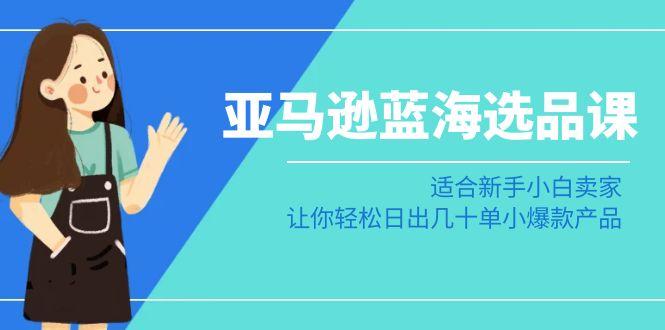 亚马逊-蓝海选品课：适合新手小白卖家，让你轻松日出几十单小爆款产品-AI网创