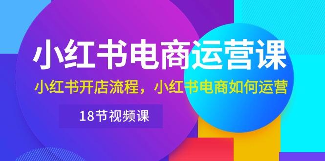 小红书·电商运营课：小红书开店流程，小红书电商如何运营(18节视频课-AI网创