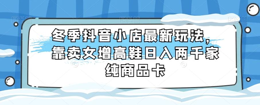 冬季抖音小店最新玩法，靠卖女增高鞋日入两千家纯商品卡【揭秘】-AI网创